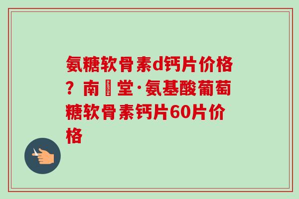 氨糖软骨素d钙片价格？南雲堂·氨基酸葡萄糖软骨素钙片60片价格