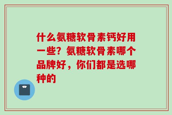 什么氨糖软骨素钙好用一些？氨糖软骨素哪个品牌好，你们都是选哪种的