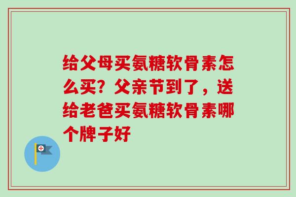 给父母买氨糖软骨素怎么买？父亲节到了，送给老爸买氨糖软骨素哪个牌子好