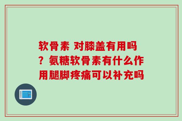 软骨素 对膝盖有用吗？氨糖软骨素有什么作用腿脚疼痛可以补充吗