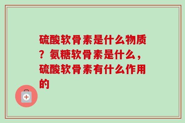 硫酸软骨素是什么物质？氨糖软骨素是什么，硫酸软骨素有什么作用的