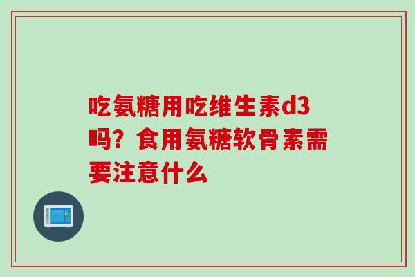 吃氨糖用吃维生素d3吗？食用氨糖软骨素需要注意什么