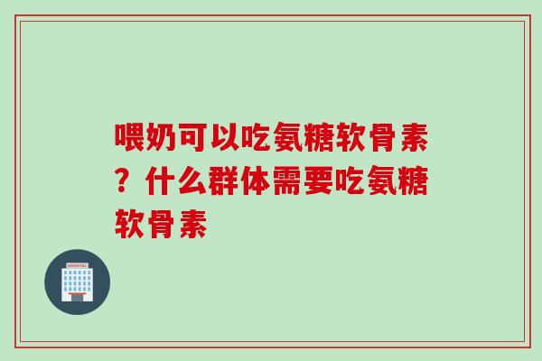 喂奶可以吃氨糖软骨素？什么群体需要吃氨糖软骨素