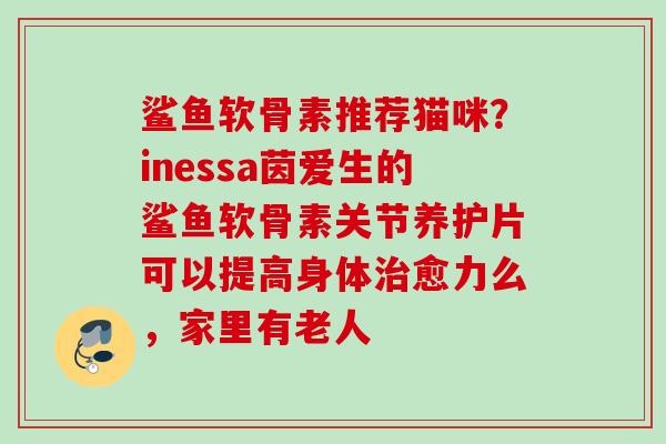 鲨鱼软骨素推荐猫咪？inessa茵爱生的鲨鱼软骨素关节养护片可以提高身体治愈力么，家里有老人
