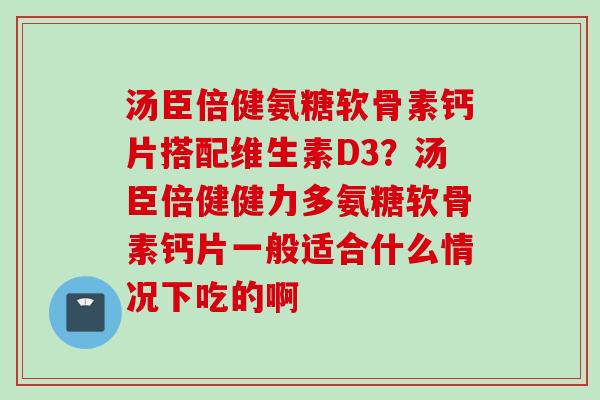 汤臣倍健氨糖软骨素钙片搭配维生素D3？汤臣倍健健力多氨糖软骨素钙片一般适合什么情况下吃的啊