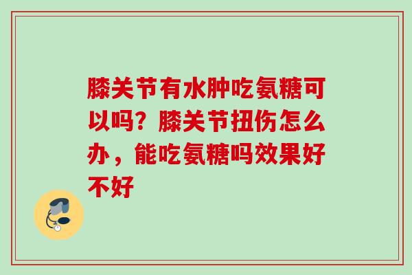 膝关节有水肿吃氨糖可以吗？膝关节扭伤怎么办，能吃氨糖吗效果好不好