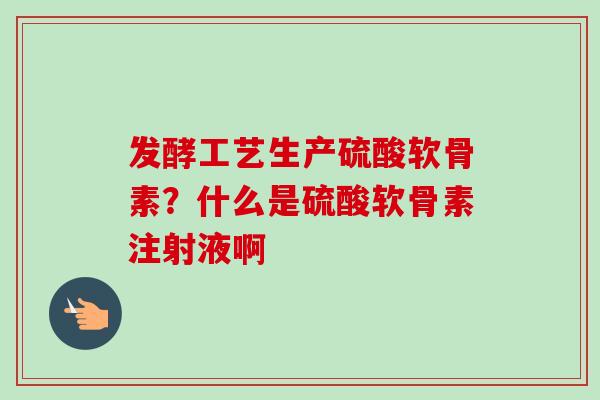 发酵工艺生产硫酸软骨素？什么是硫酸软骨素注射液啊