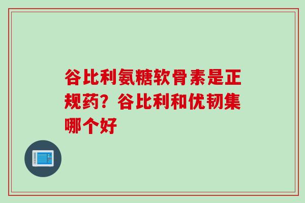 谷比利氨糖软骨素是正规药？谷比利和优韧集哪个好