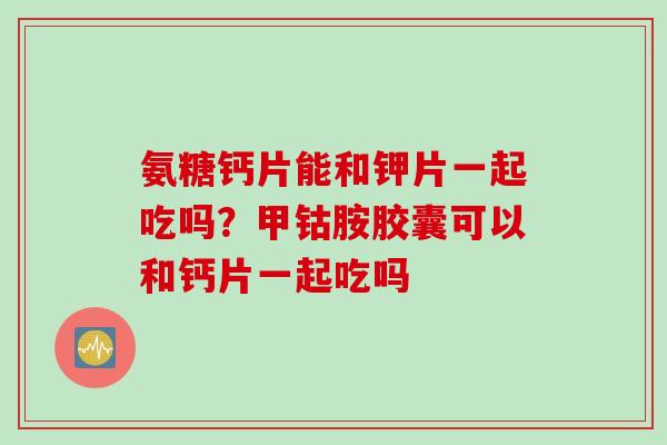 氨糖钙片能和钾片一起吃吗？甲钴胺胶囊可以和钙片一起吃吗