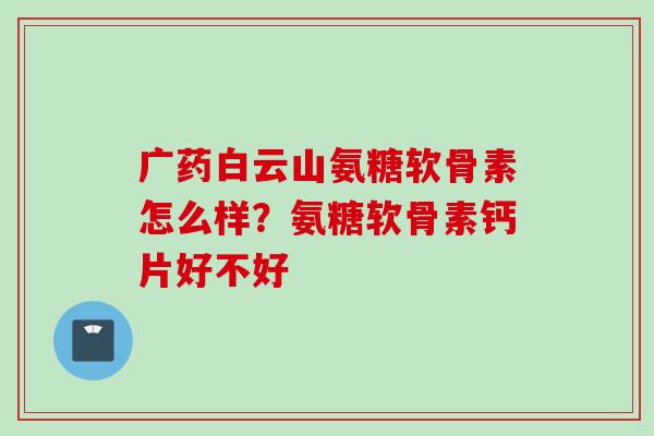 广药白云山氨糖软骨素怎么样？氨糖软骨素钙片好不好