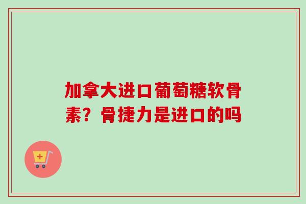 加拿大进口葡萄糖软骨素？骨捷力是进口的吗