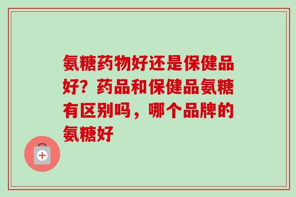 氨糖药物好还是保健品好？药品和保健品氨糖有区别吗，哪个品牌的氨糖好