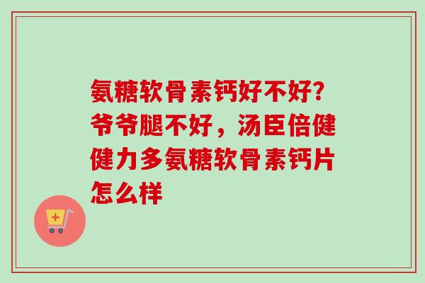 氨糖软骨素钙好不好？爷爷腿不好，汤臣倍健健力多氨糖软骨素钙片怎么样