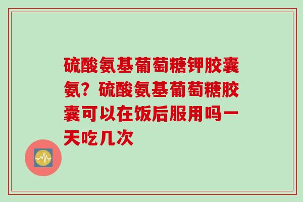 硫酸氨基葡萄糖钾胶囊氨？硫酸氨基葡萄糖胶囊可以在饭后服用吗一天吃几次