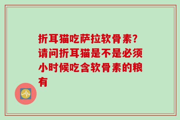 折耳猫吃萨拉软骨素?请问折耳猫是不是必须小时候吃含软骨素的粮有 折耳猫吃萨拉软骨素?请问折耳猫是不是必须小时候吃含软骨素的粮有