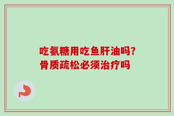 吃氨糖用吃鱼肝油吗？骨质疏松必须治疗吗