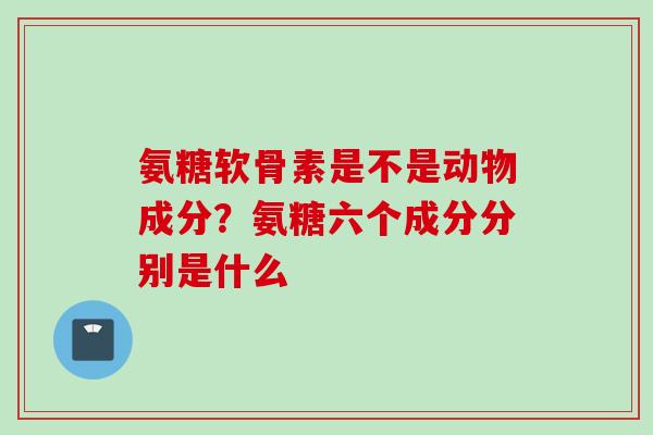 氨糖软骨素是不是动物成分？氨糖六个成分分别是什么