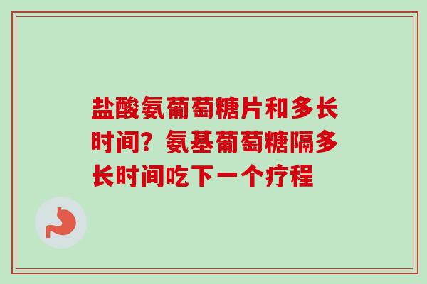 盐酸氨葡萄糖片和多长时间？氨基葡萄糖隔多长时间吃下一个疗程