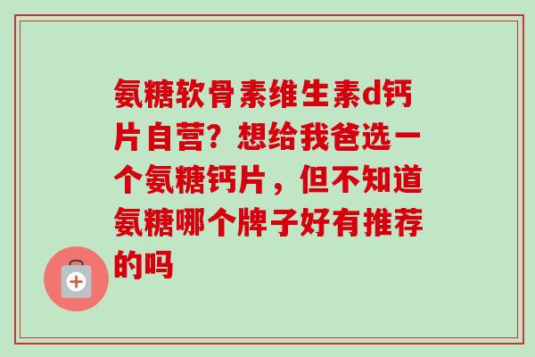 氨糖软骨素维生素d钙片自营？想给我爸选一个氨糖钙片，但不知道氨糖哪个牌子好有推荐的吗