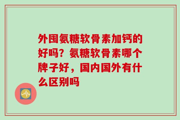 外囤氨糖软骨素加钙的好吗？氨糖软骨素哪个牌子好，国内国外有什么区别吗