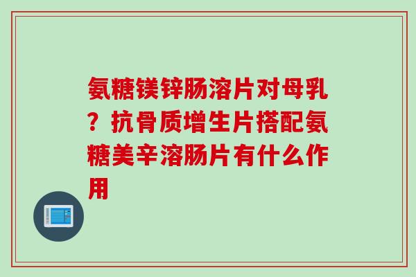 氨糖镁锌肠溶片对母乳？抗骨质增生片搭配氨糖美辛溶肠片有什么作用