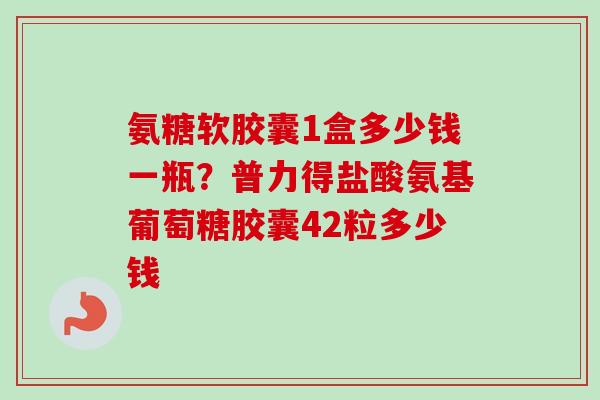 氨糖软胶囊1盒多少钱一瓶？普力得盐酸氨基葡萄糖胶囊42粒多少钱
