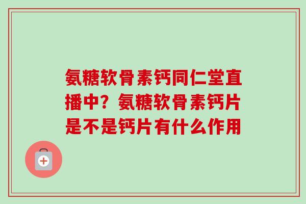 氨糖软骨素钙同仁堂直播中？氨糖软骨素钙片是不是钙片有什么作用