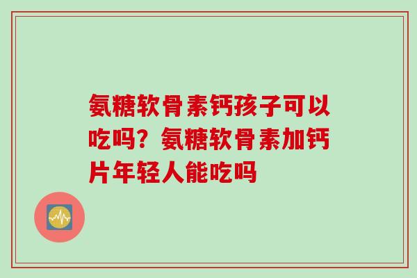 氨糖软骨素钙孩子可以吃吗？氨糖软骨素加钙片年轻人能吃吗