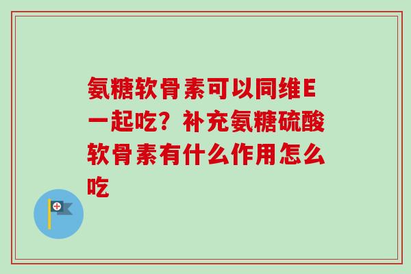 氨糖软骨素可以同维E一起吃?补充氨糖硫酸软骨素有什么作用怎么吃 氨糖软骨素可以同维E一起吃?补充氨糖硫酸软骨素有什么作用怎么吃