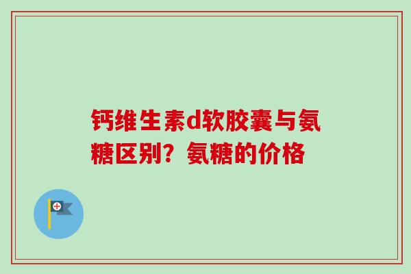 钙维生素d软胶囊与氨糖区别？氨糖的价格