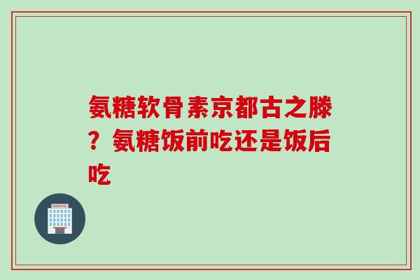 氨糖软骨素京都古之滕？氨糖饭前吃还是饭后吃