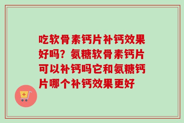 吃软骨素钙片补钙效果好吗？氨糖软骨素钙片可以补钙吗它和氨糖钙片哪个补钙效果更好