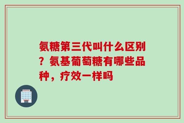 氨糖第三代叫什么区别？氨基葡萄糖有哪些品种，疗效一样吗