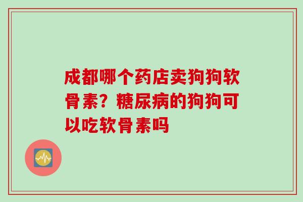 成都哪个药店卖狗狗软骨素？糖尿病的狗狗可以吃软骨素吗