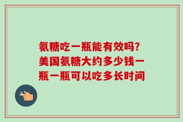 氨糖吃一瓶能有效吗?美国氨糖大约多少钱一瓶一瓶可以吃多长时间 氨糖吃一瓶能有效吗?美国氨糖大约多少钱一瓶一瓶可以吃多长时间