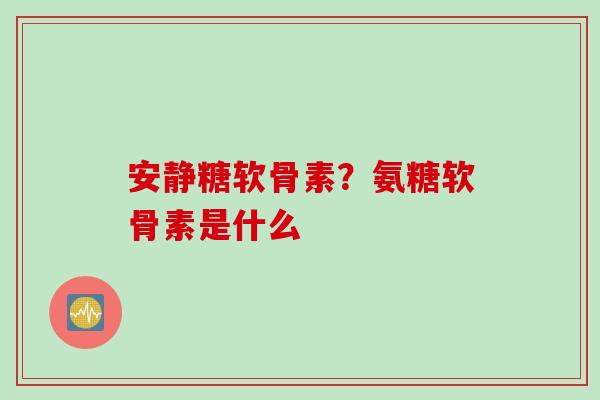 安静糖软骨素？氨糖软骨素是什么