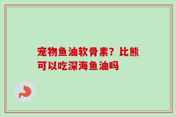 宠物鱼油软骨素？比熊可以吃深海鱼油吗
