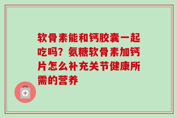 软骨素能和钙胶囊一起吃吗？氨糖软骨素加钙片怎么补充关节健康所需的营养