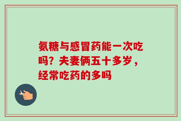 氨糖与感冒药能一次吃吗？夫妻俩五十多岁，经常吃药的多吗