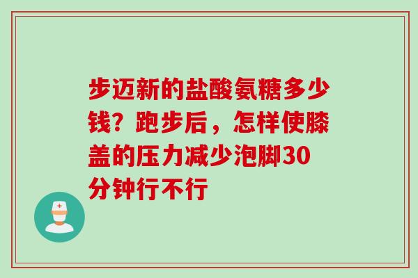 步迈新的盐酸氨糖多少钱？跑步后，怎样使膝盖的压力减少泡脚30分钟行不行