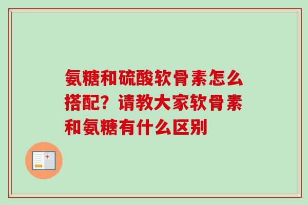 氨糖和硫酸软骨素怎么搭配？请教大家软骨素和氨糖有什么区别