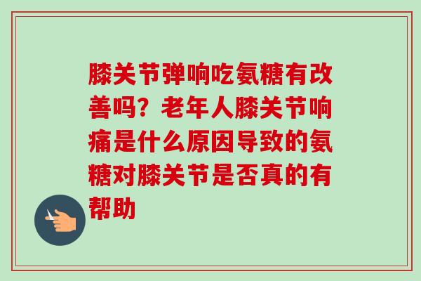 膝关节弹响吃氨糖有改善吗？老年人膝关节响痛是什么原因导致的氨糖对膝关节是否真的有帮助