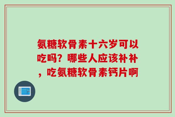 氨糖软骨素十六岁可以吃吗？哪些人应该补补，吃氨糖软骨素钙片啊