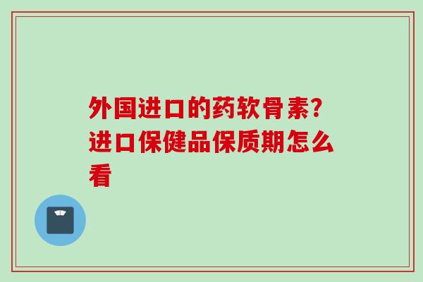 外国进口的药软骨素？进口保健品保质期怎么看