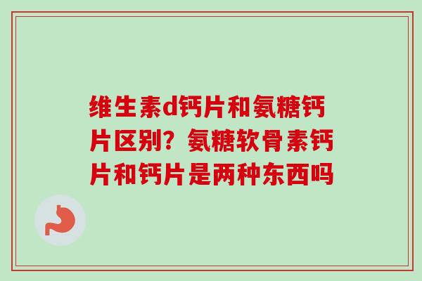 维生素d钙片和氨糖钙片区别？氨糖软骨素钙片和钙片是两种东西吗