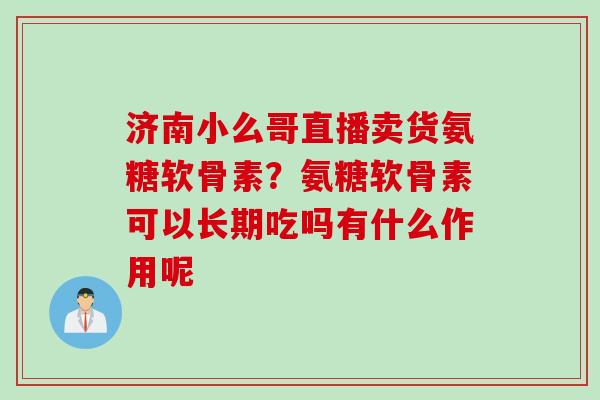 济南小么哥直播卖货氨糖软骨素？氨糖软骨素可以长期吃吗有什么作用呢
