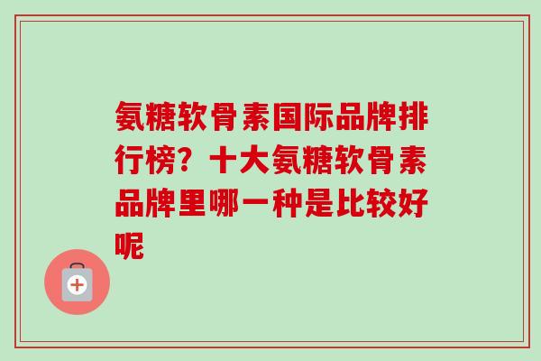氨糖软骨素国际品牌排行榜?十大氨糖软骨素品牌里哪一种是比较好呢 氨糖软骨素国际品牌排行榜?十大氨糖软骨素品牌里哪一种是比较好呢