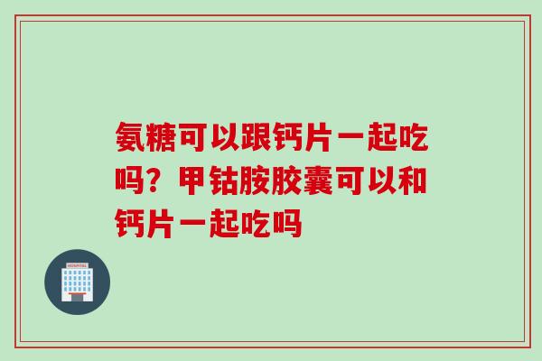氨糖可以跟钙片一起吃吗？甲钴胺胶囊可以和钙片一起吃吗