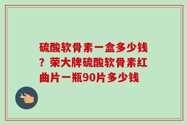 硫酸软骨素一盒多少钱?荣大牌硫酸软骨素红曲片一瓶90片多少钱 硫酸软骨素一盒多少钱?荣大牌硫酸软骨素红曲片一瓶90片多少钱