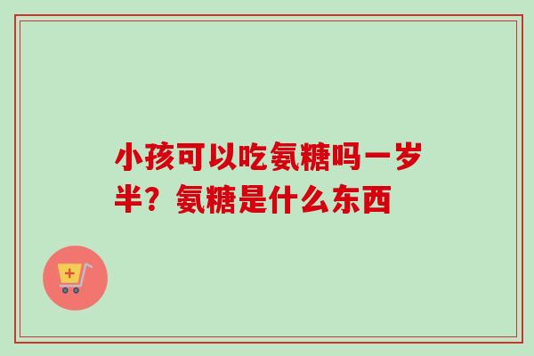 小孩可以吃氨糖吗一岁半？氨糖是什么东西